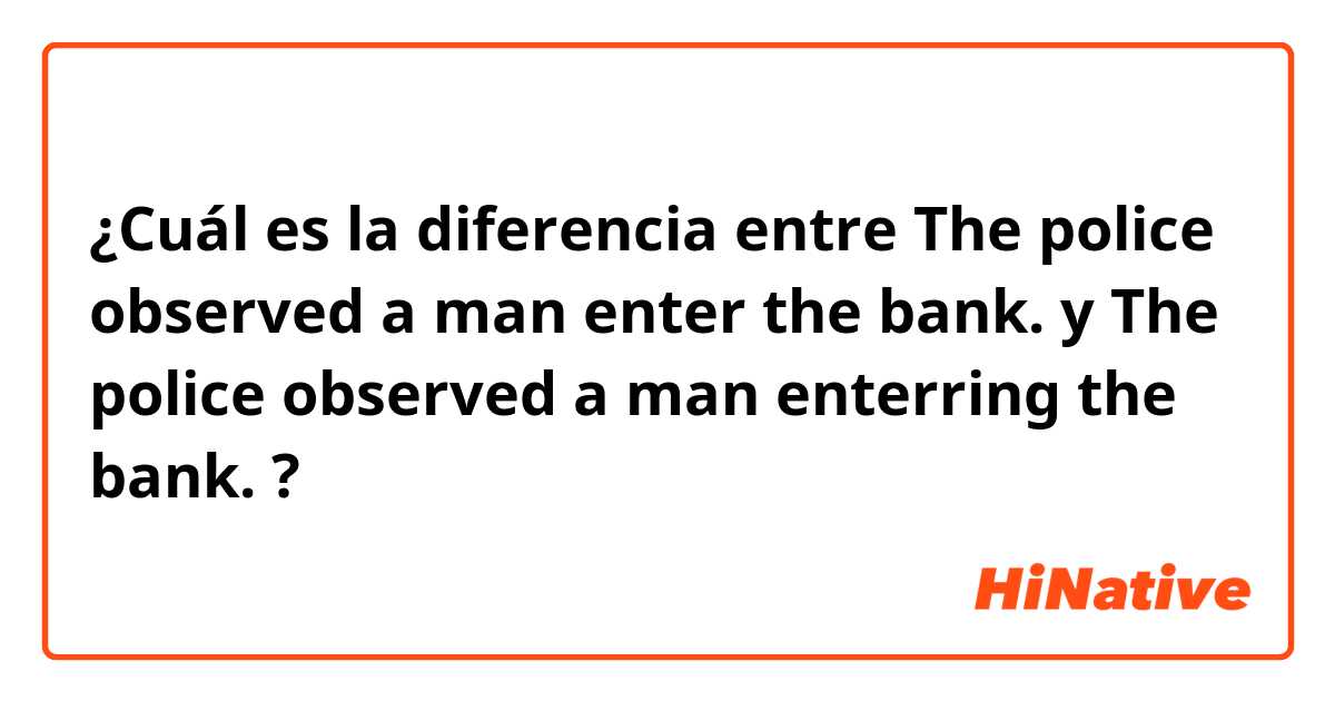 ¿Cuál es la diferencia entre The police observed a man enter the bank. y The police observed a man enterring the bank. ?