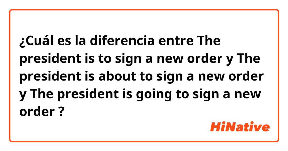 ¿Cuál es la diferencia entre The president is to sign a new order y The president is about to sign a new order y The president is going to sign a new order ?