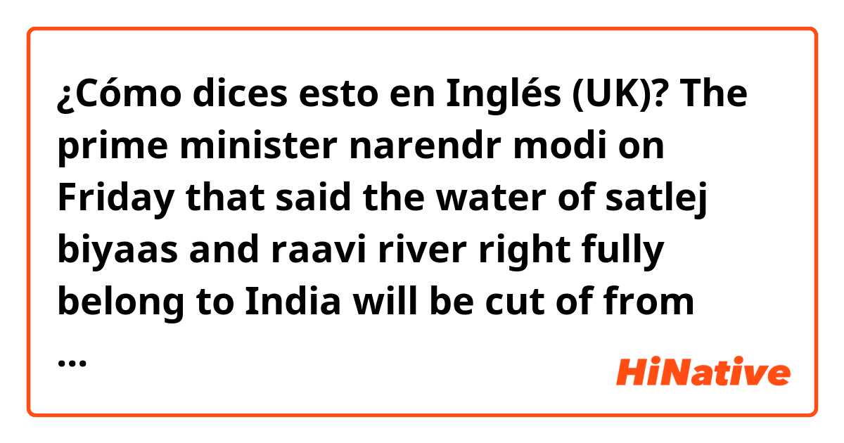 ¿Cómo dices esto en Inglés (UK)? The prime minister narendr modi on Friday that said the water of satlej biyaas and raavi river right fully belong to India will be cut of from going waste in pak and he will be insure that the farmers here utilize it.