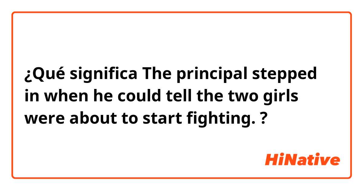 ¿Qué significa The principal stepped in when he could tell the two girls were about to start fighting.?