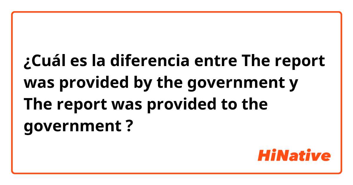 ¿Cuál es la diferencia entre The report was provided by the government y The report was provided to the government ?