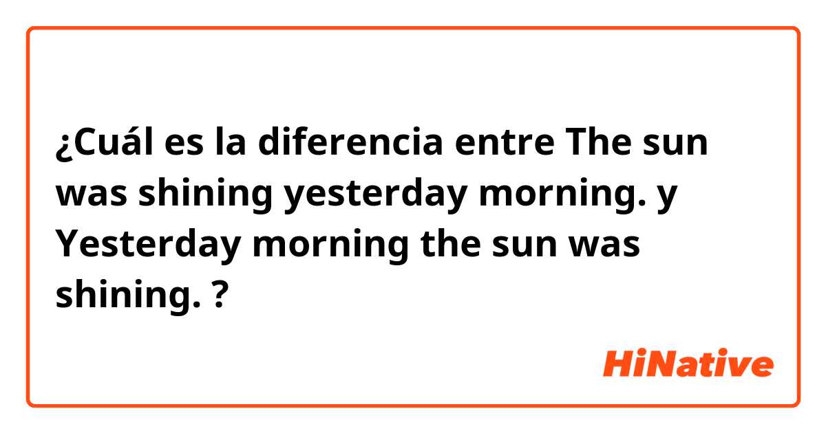 ¿Cuál es la diferencia entre The sun was shining yesterday morning. y Yesterday morning the sun was shining. ?