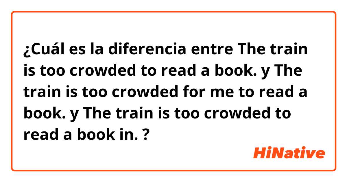 ¿Cuál es la diferencia entre The train is too crowded to read a book. y The train is too crowded for me to read a book. y The train is too crowded to read a book in. ?