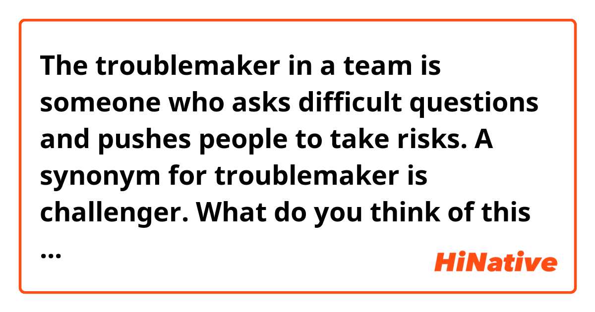 The troublemaker in a team is someone who asks difficult questions and pushes people to take risks. A synonym for troublemaker is challenger. 

What do you think of this interpretation? Do you have anything to add? Do you know other synonyms/antonyms? Do you know sentences in which the word “troublemaker” can be used? 
Thanks for your help! 