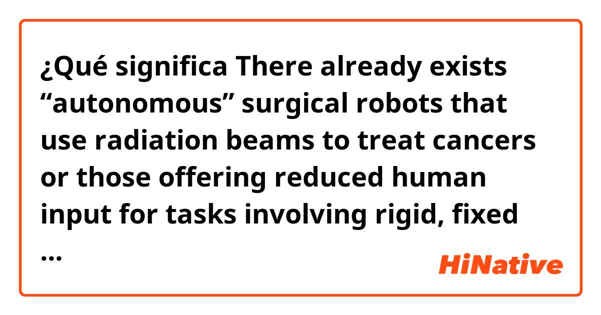 ¿Qué significa    There already exists “autonomous” surgical robots that use radiation beams to treat cancers or those offering reduced human input for tasks involving rigid, fixed tissues (i.e., bones) for joint replacements.?