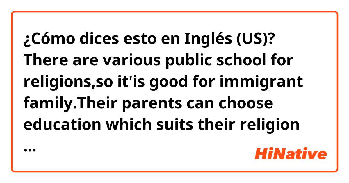 ¿Cómo dices esto en Inglés (US)? There are various public school for religions,so it'is good for immigrant family.Their parents can choose education which suits their religion  for their children.(I want to know correct phrases..!)