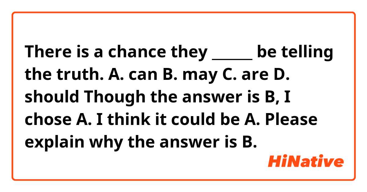There is a chance they ______ be telling the truth.

A. can
B. may
C. are 
D. should

Though the answer is B, I chose A.
I think it could be A. Please explain why the answer is B.