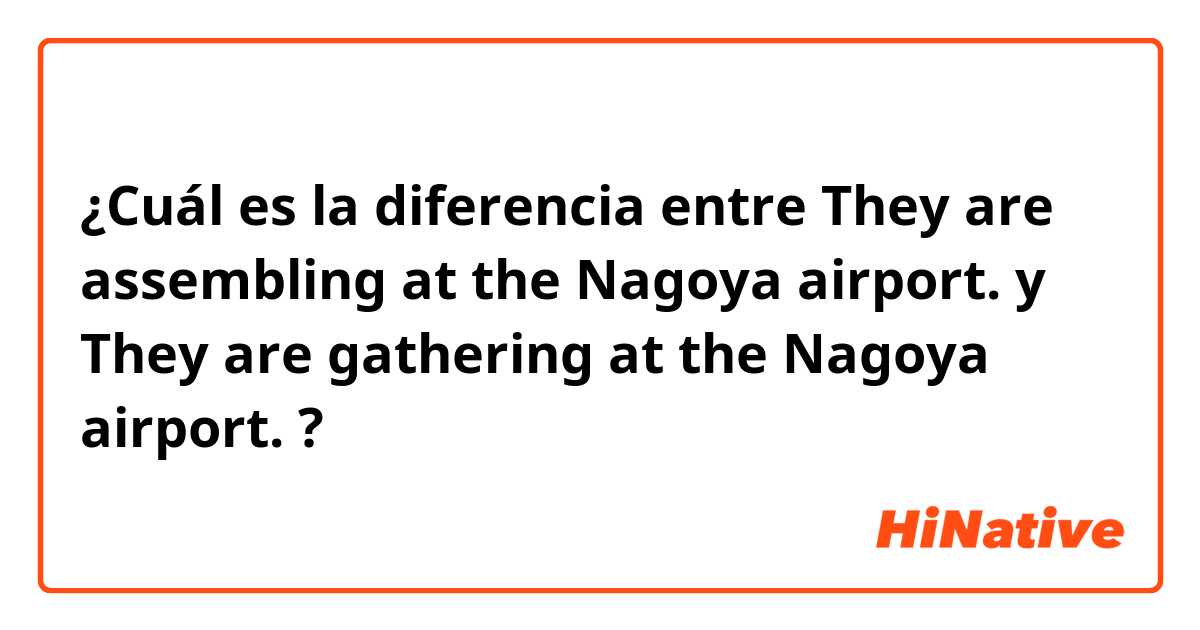 ¿Cuál es la diferencia entre They are assembling at the Nagoya airport. y They are gathering at the Nagoya airport. ?