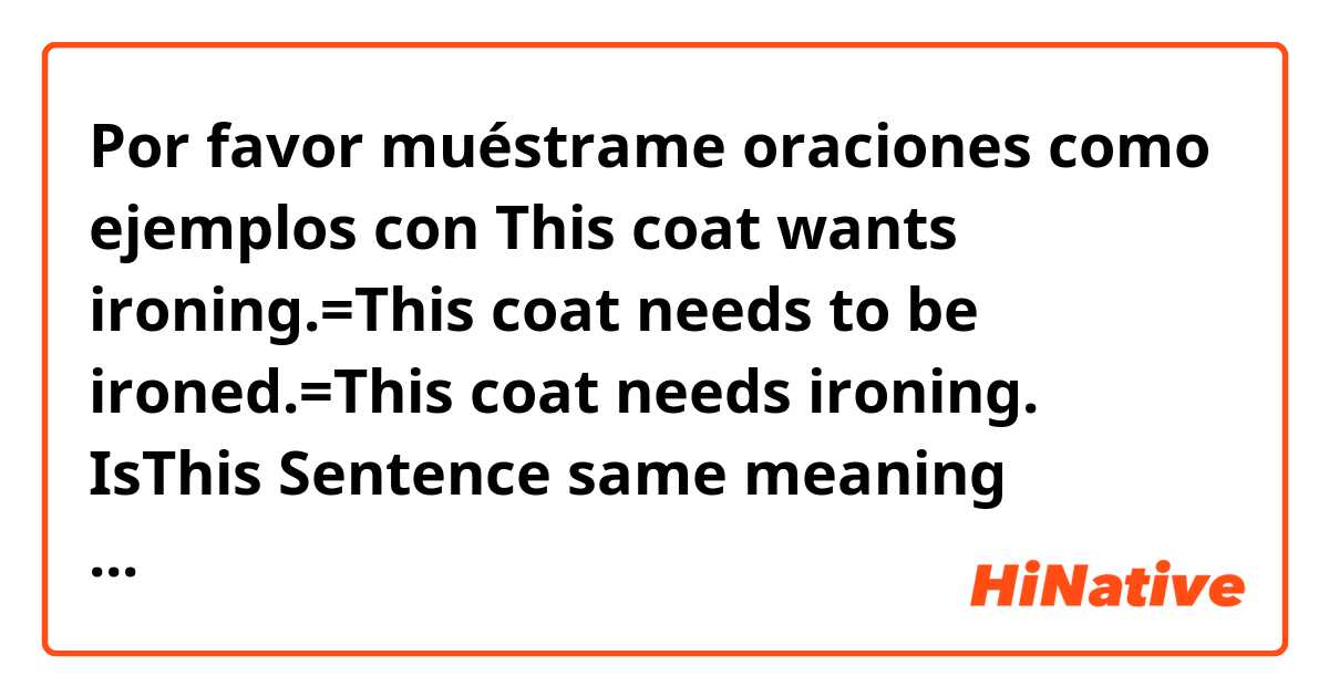 Por favor muéstrame oraciones como ejemplos con This coat wants ironing.=This coat needs to be ironed.=This coat needs ironing.

IsThis Sentence same meaning？
please tell me..