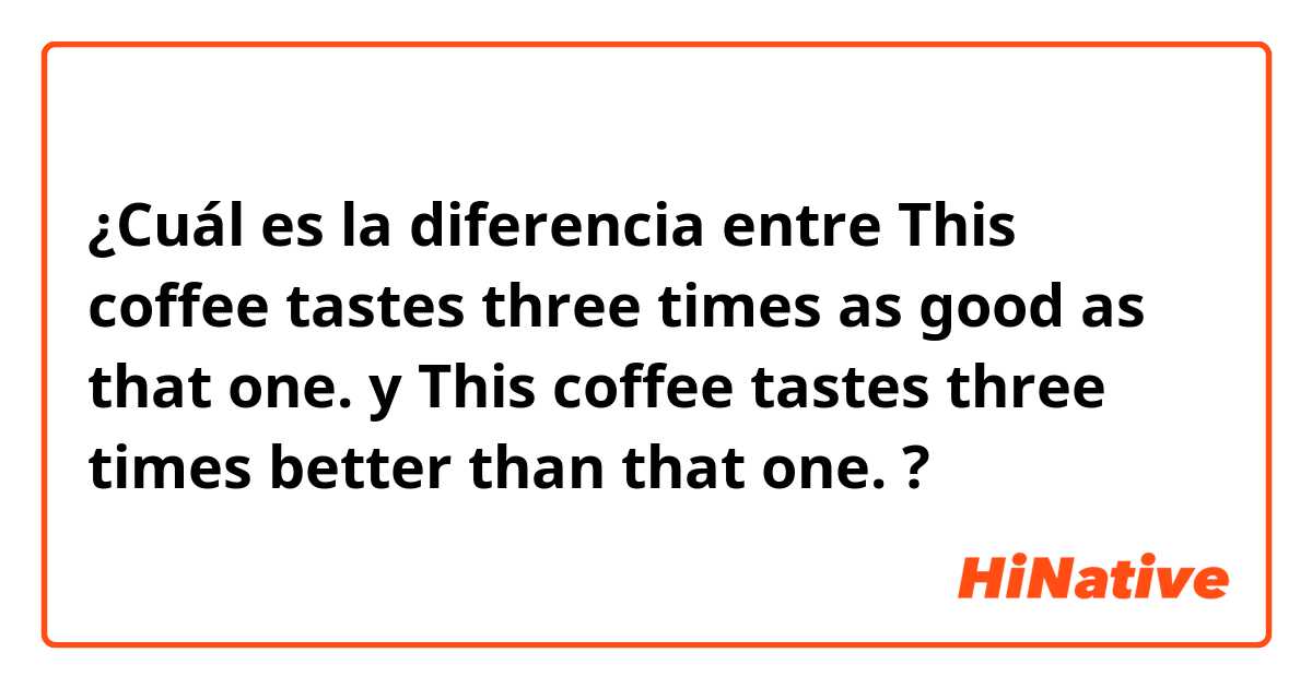 ¿Cuál es la diferencia entre This coffee tastes three times as good as that one. y This coffee tastes three times better than that one. ?