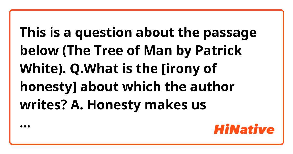 This is a question about the passage below (The Tree of Man by Patrick White).

Q.What is the [irony of honesty] about which the author writes?

A. Honesty makes us vulnerable.
B. Honesty never goes rewarded. 
C. Honesty makes us stronger.
D. Honesty always gives us an advantage

--------------------------------------
The man was a young man. His life had not yet operated on his face. He was good to look at; also, it would seem, good. Because he had nothing to hide, he did perhaps appear to have relinquished little of his strength. But that is the [irony of honesty]...
-------------------------------------

Thanks in advance!
