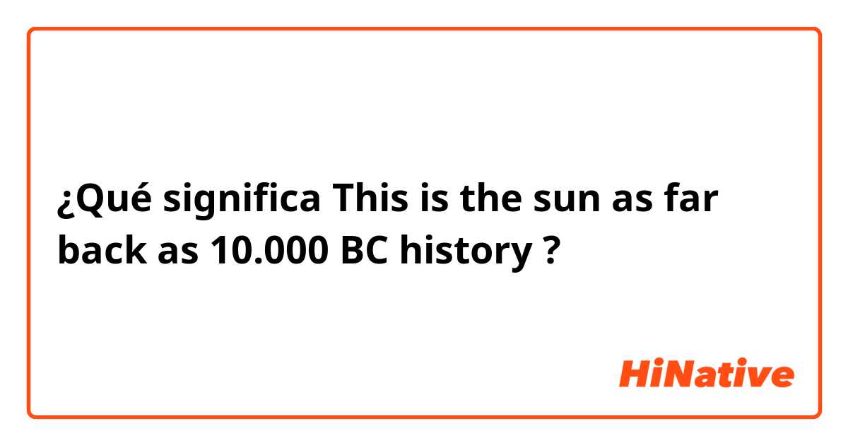 ¿Qué significa This is the sun as far back as 10.000 BC history?