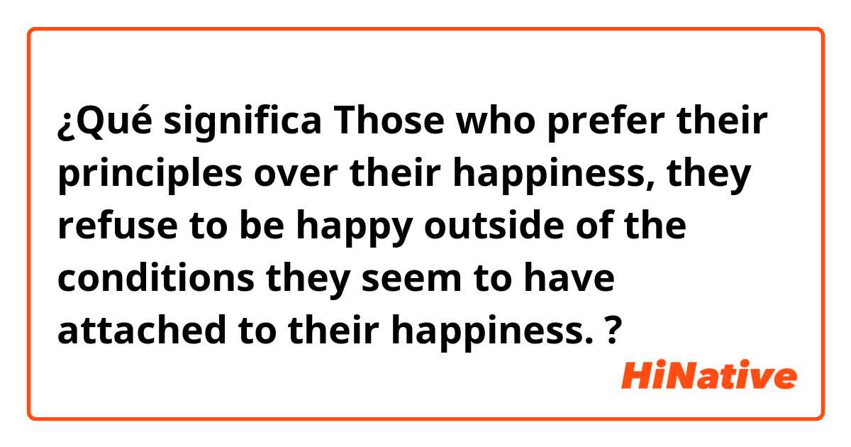 ¿Qué significa Those who prefer their principles over their happiness, they refuse to be happy outside of the conditions they seem to have attached to their happiness. ?