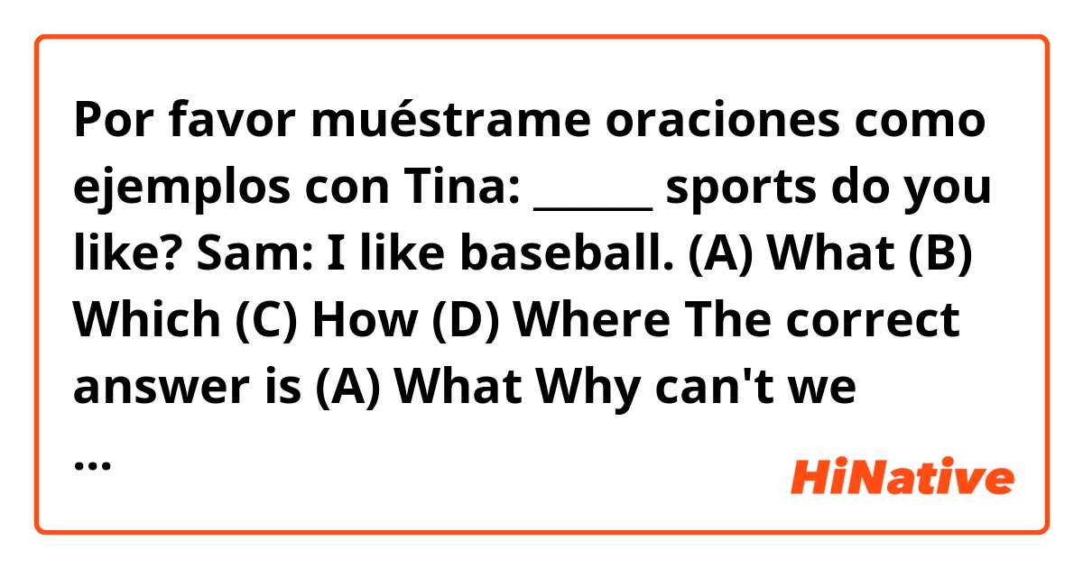 Por favor muéstrame oraciones como ejemplos con Tina: ______ sports do you like?
Sam: I like baseball.
(A) What   (B) Which  (C) How  (D) Where

The correct answer is (A) What 
Why can't we choose the choice (B)...
Thank you! .