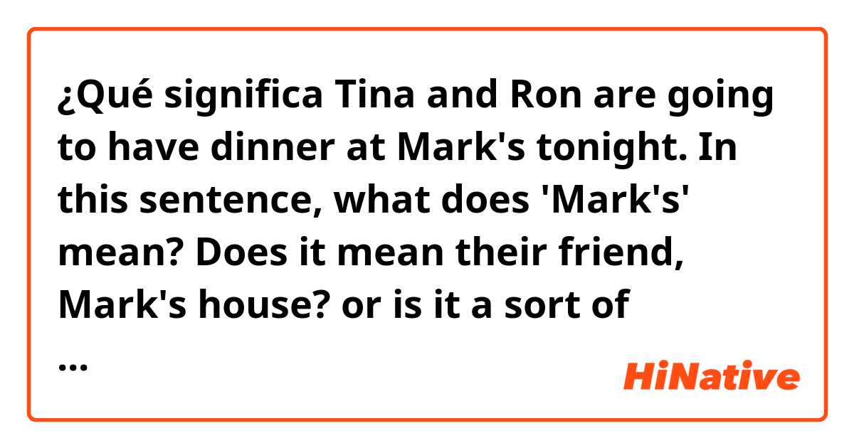 ¿Qué significa Tina and Ron are going to have dinner at Mark's tonight.

In this sentence, what does 'Mark's' mean? 
Does it mean their friend, Mark's house?
or is it a sort of restaurant??