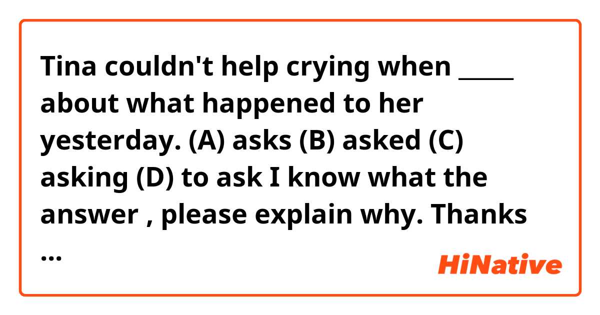 Tina couldn't help crying when _____ about what happened to her yesterday.

(A) asks
(B) asked
(C) asking
(D) to ask

I know what the answer , please explain why. Thanks very much.