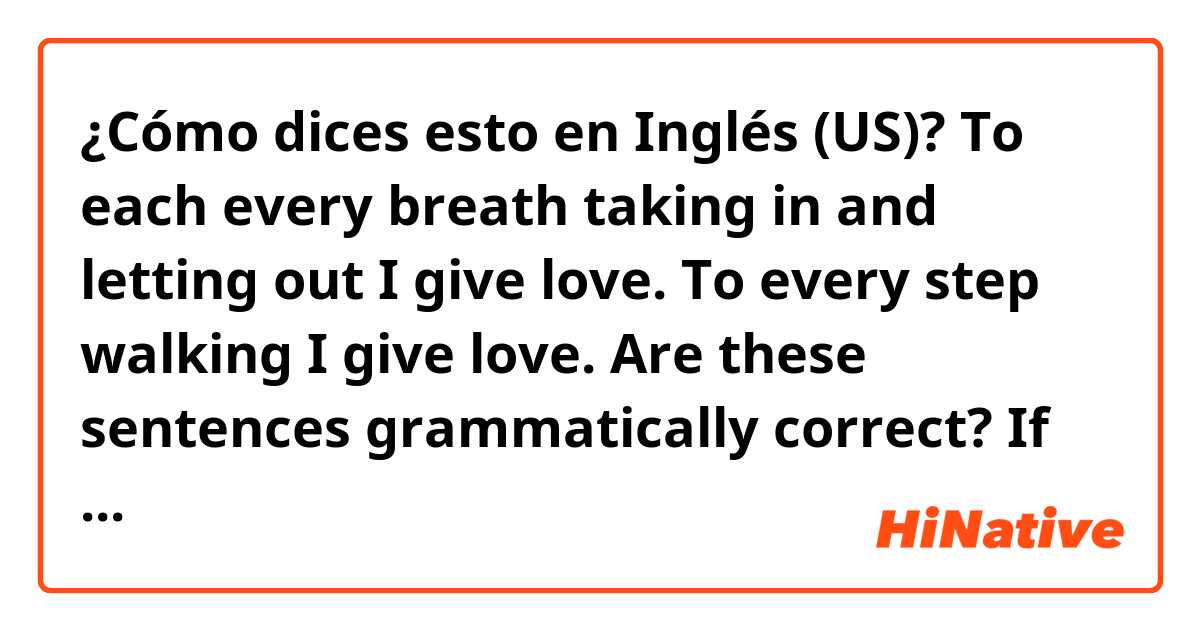 ¿Cómo dices esto en Inglés (US)? To each every breath taking in and letting out I give love. To every step walking I give love. Are these sentences grammatically correct? If so what do they mean?