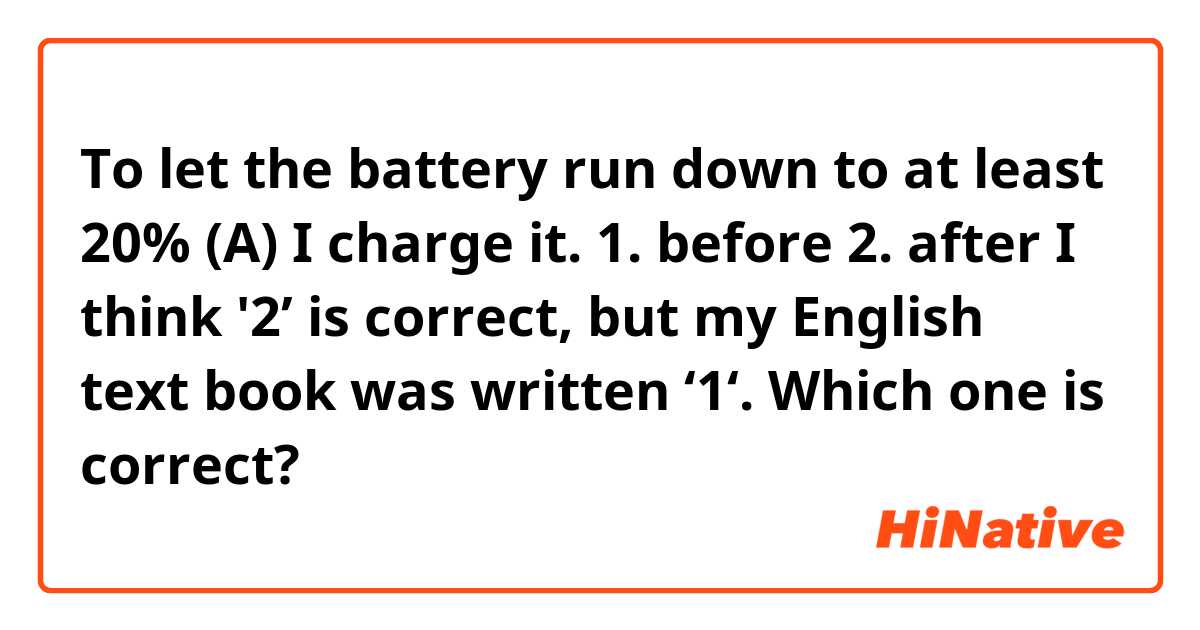To let the battery run down to at least 20% (A) I charge it.

1. before
2. after

I think '2’ is correct, but my English text book was written ‘1‘. Which one is correct?