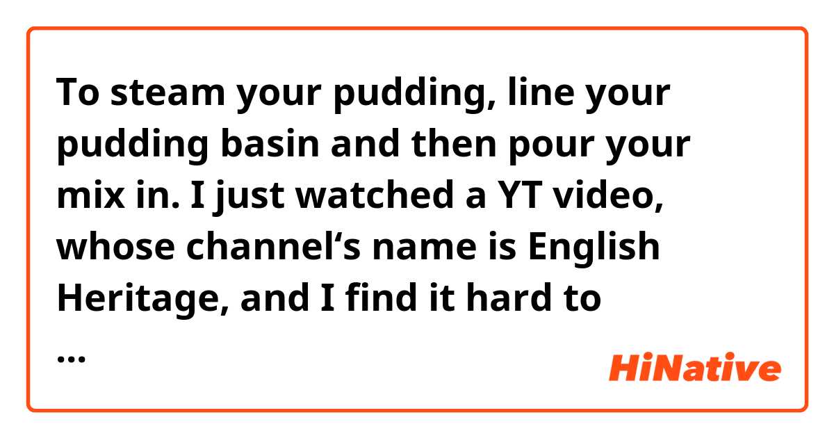 To steam your pudding, line your pudding basin and then pour your mix in.


I just watched a YT video, whose channel‘s name is English Heritage, and I find it hard to understand what this “line” means here.