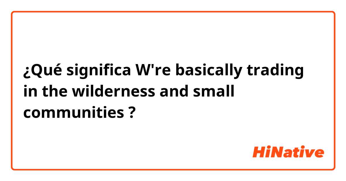 ¿Qué significa W're basically trading in the wilderness and small communities?