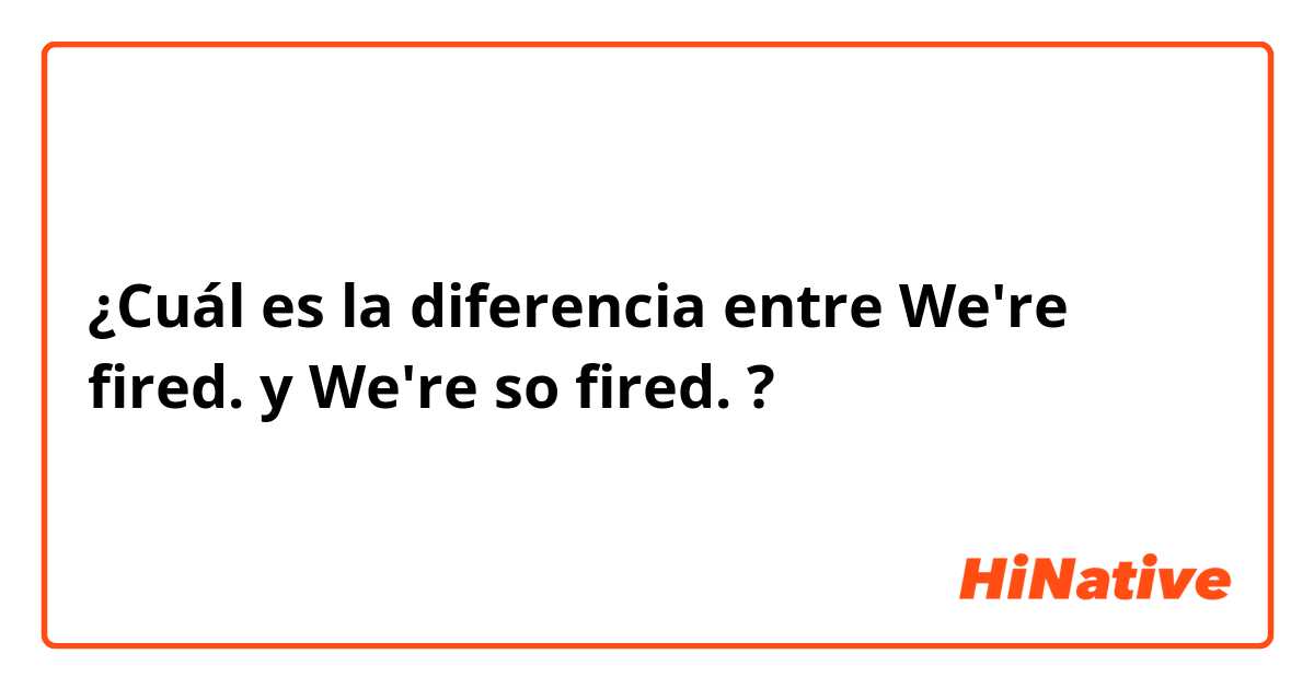 ¿Cuál es la diferencia entre We're fired. y We're so fired. ?