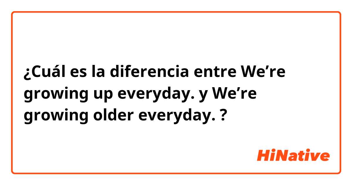 ¿Cuál es la diferencia entre We’re growing up everyday. y We’re growing older everyday. ?