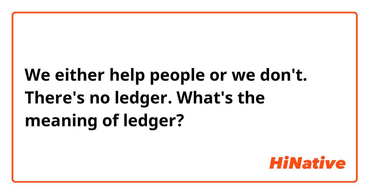 We either help people or we don't. There's no ledger.
What's the meaning of ledger?