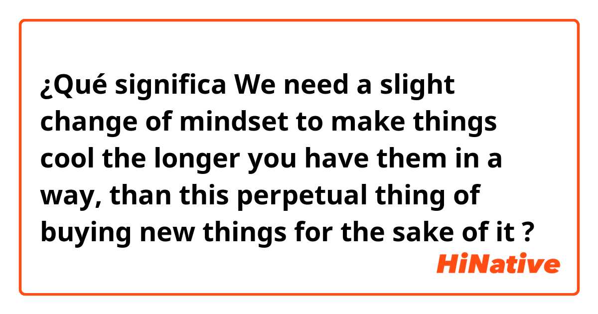 ¿Qué significa We need a slight change of mindset to make things cool the longer you have them in a way, than this perpetual thing of buying new things for the sake of it?