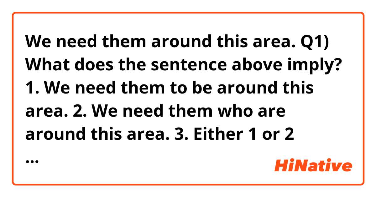 We need them around this area.

Q1) What does the sentence above imply?

1. We need them to be around this area.
2. We need them who are around this area.
3. Either 1 or 2 according to context.

I think the right answer is 3.

Q2) Can I use the sentence to imply 2 ?

(Please answer two questions one by one, thanks a lot! 😀)