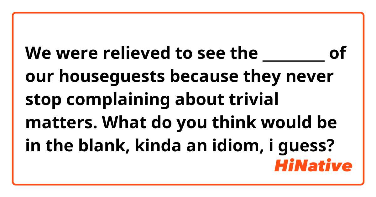 We were relieved to see the _________ of our houseguests because they never stop complaining about trivial matters. What do you think would be in the blank, kinda an idiom, i guess?