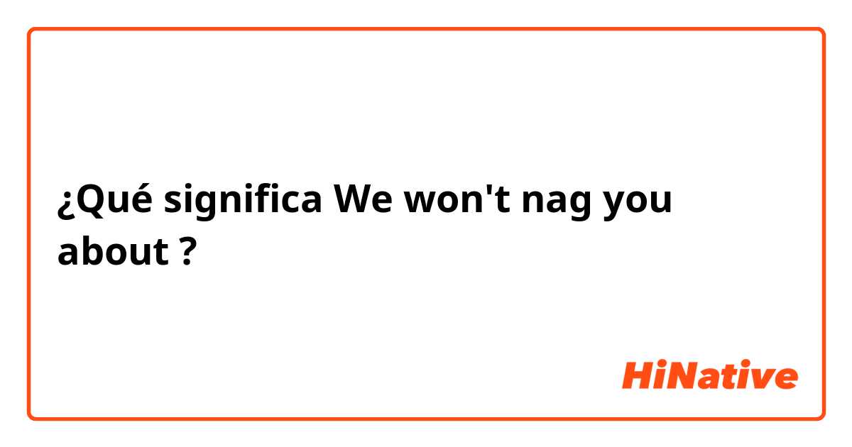 ¿Qué significa We won't nag you about ?
