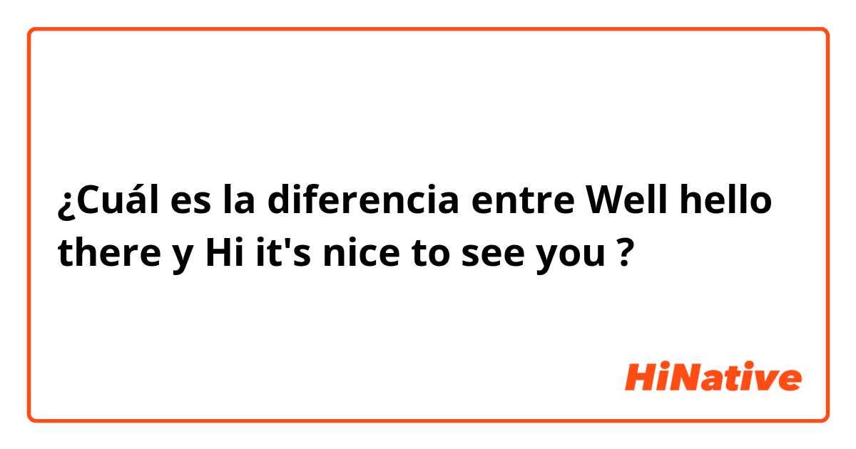 ¿Cuál es la diferencia entre Well hello there y Hi it's nice to see you ?