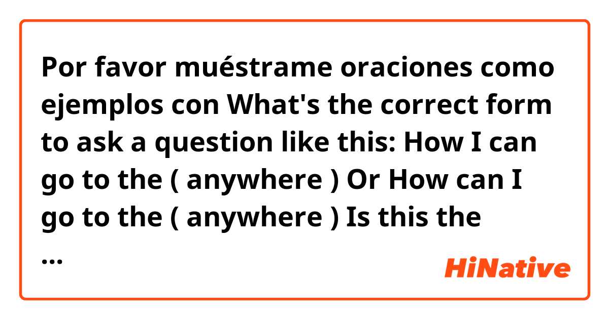 Por favor muéstrame oraciones como ejemplos con What's the correct form to ask a question like this:

How I can go to the ( anywhere ) 

Or 

How can I go to the ( anywhere )


Is this the correct form to ask a information?.