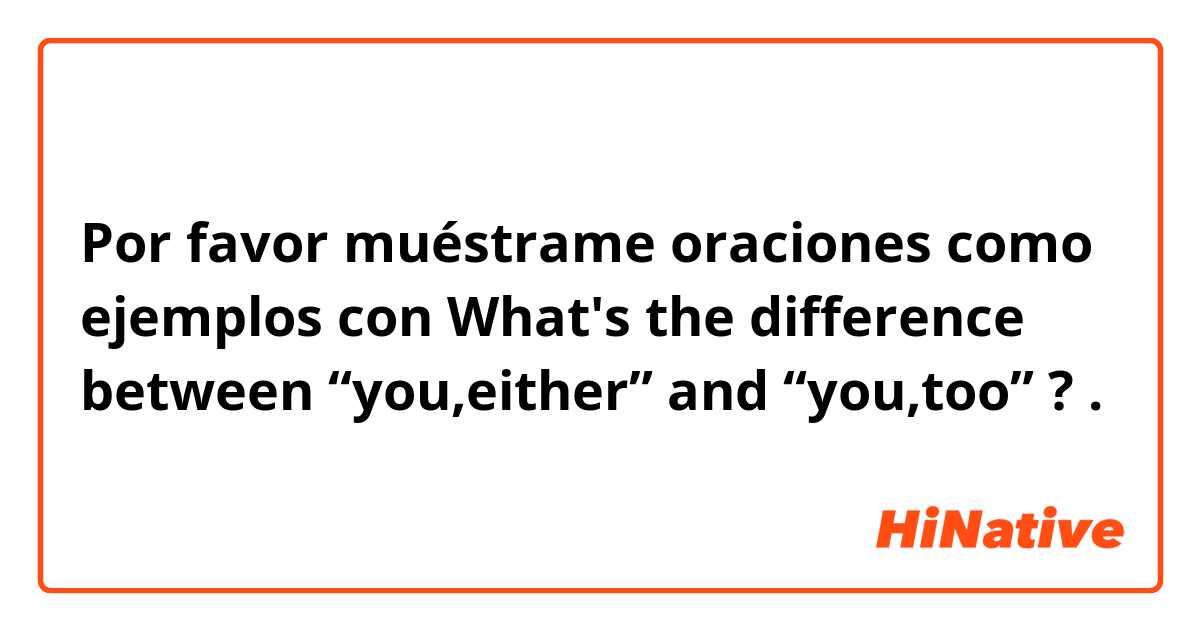 Por favor muéstrame oraciones como ejemplos con What's the difference between “you,either” and “you,too” ?.