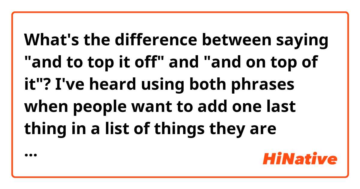 What's the difference between saying "and to top it off" and "and on top of it"? 
I've heard using both phrases when people want to add one last thing in a list of things they are saying. Is there a slight difference?