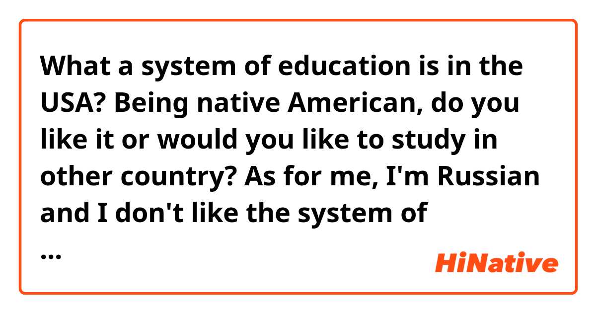 What a system of education is in the USA?
Being native American, do you like it or would you like to study in other country? 
As for me, I'm Russian and I don't like the system of education in my country, and I don't advise to choose Russia as a country for getting higher education.