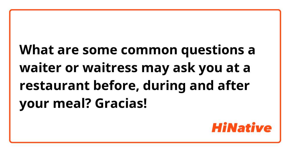 What are some common questions a waiter or waitress may ask you at a restaurant before, during and after  your meal?

Gracias!
