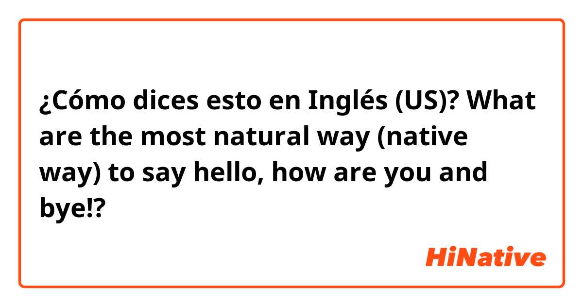 ¿Cómo dices esto en Inglés (US)? What are the most natural way (native way) to say hello, how are you and bye!? 