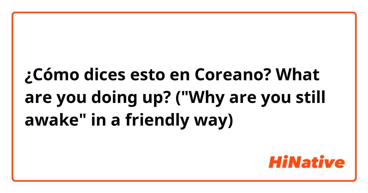 ¿Cómo dices esto en Coreano? What are you doing up? ("Why are you still awake" in a friendly way)