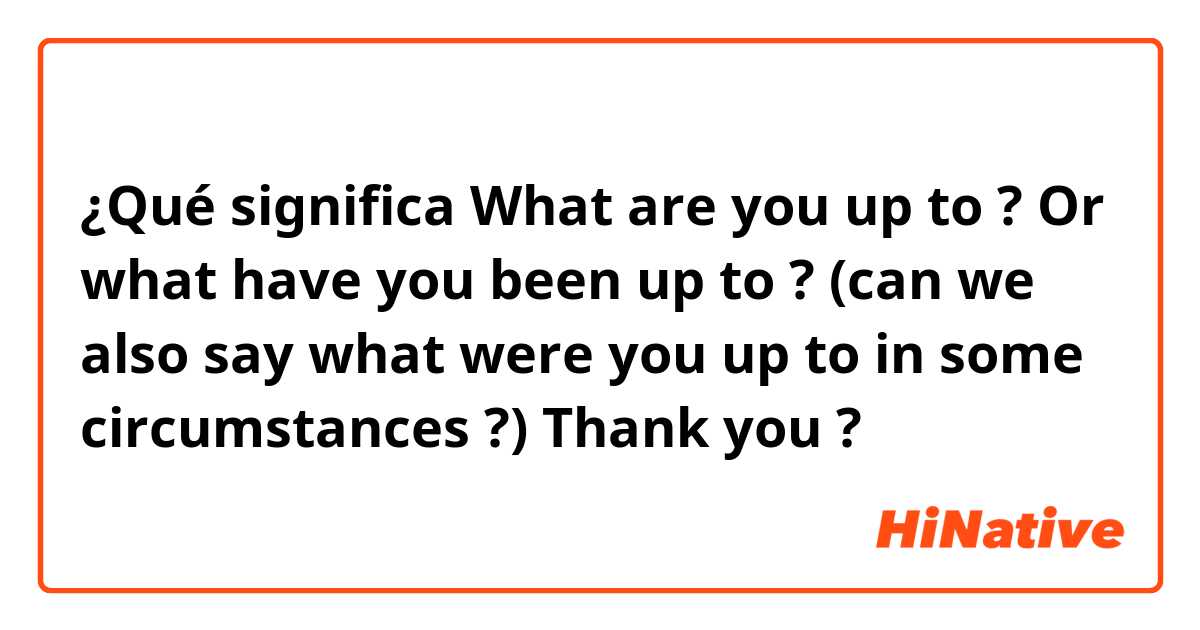 ¿Qué significa What are you up to ? Or what have you been up to ? (can we also say what were you up to in some circumstances ?) Thank you?