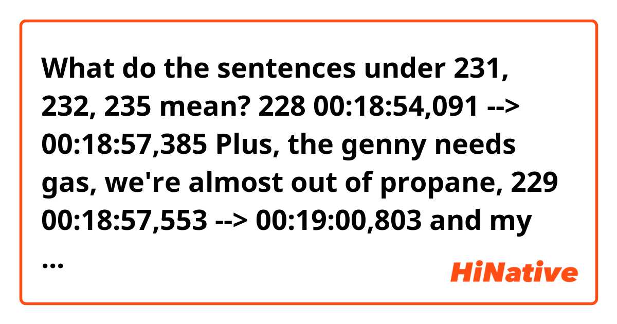 What do the sentences under 231, 232, 235 mean?


228
00:18:54,091 --> 00:18:57,385
Plus, the genny needs gas,
we're almost out of propane,

229
00:18:57,553 --> 00:19:00,803
and my back is killing me
from that piece-of-crap cot.

230
00:19:00,971 --> 00:19:03,291
Come on, can we at least
just take the night off.

231
00:19:03,553 --> 00:19:06,250
Look, I don't have to take
you back till Tuesday, right?

232
00:19:06,375 --> 00:19:10,325
So we come back tomorrow, strap on
the sizzle and glass up the rest.

233
00:19:10,708 --> 00:19:11,661
Come on!

234
00:19:11,786 --> 00:19:14,736
There's got to be a Denny's
out there someplace.

235
00:19:15,172 --> 00:19:16,222
Grand Slam?

236
00:19:17,068 --> 00:19:18,355
A hot shower?
