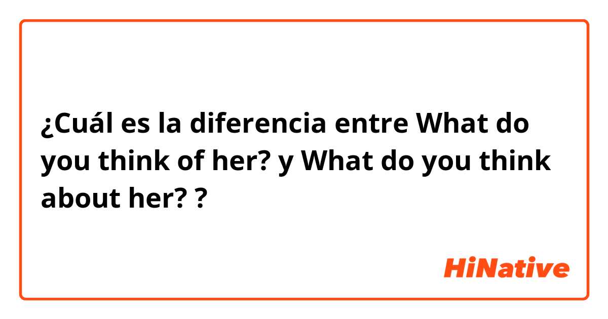 ¿Cuál es la diferencia entre What do you think of her? y What do you think about her? ?