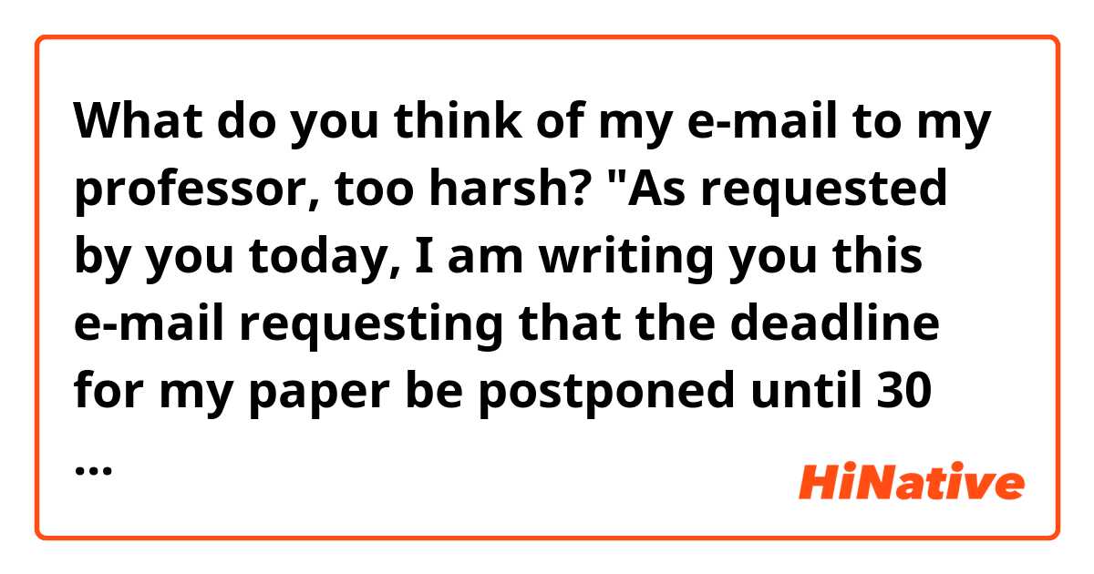 What do you think of my e-mail to my professor, too harsh?


"As requested by you today, I am writing you this e-mail requesting that the deadline 
for my paper be postponed until 30 September."