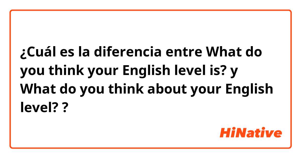 ¿Cuál es la diferencia entre What do you think your English level is? y What do you think about your English level? ?