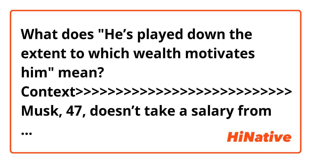 What does "He’s played down the extent to which wealth motivates him" mean?

Context>>>>>>>>>>>>>>>>>>>>>>>>>>>
Musk, 47, doesn’t take a salary from Tesla, and he’s repeatedly gone to the market to buy the carmaker’s stock in a show of confidence in the company, which has never turned an annual profit. He recently put one of his Los Angeles-area homes on the market for $4.5 million.

He’s played down the extent to which wealth motivates him, tweeting in October that he had “very little time for recreation” and saying that he didn’t have “vacation homes or yachts or anything like that.”

The entrepreneur has a wide web of dealings with Morgan Stanley, whose private bank was the lender on his recent mortgages. When Musk pledged Tesla shares at the end of 2017, 55 percent were with the lender. Morgan Stanley, which has a $2.3 trillion wealth-management unit, has tripled loans to high-net-worth individuals in the past five years.