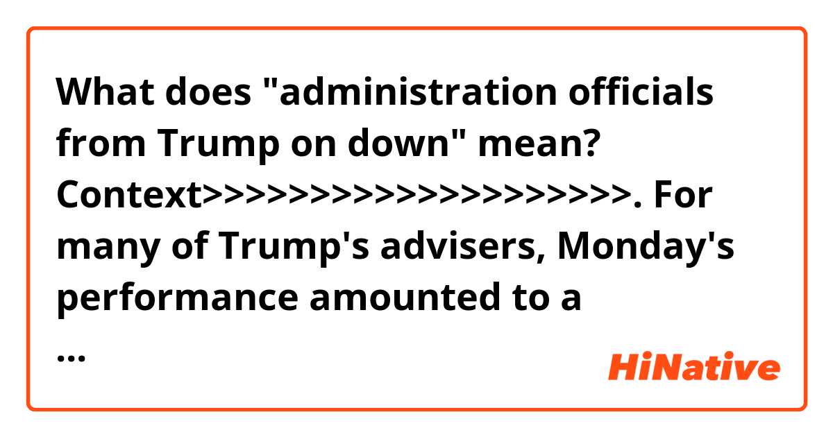 What does "administration officials from Trump on down" mean? 


Context>>>>>>>>>>>>>>>>>>>>.
For many of Trump's advisers, Monday's performance amounted to a worst-case ending to a summit few in the administration believed was well-timed. From the moment Trump raised the potential for a meeting during a congratulatory phone call to Putin in March, top national security staff argued there was little evidence a sit-down would prove effective, particularly given Moscow's continued efforts to destabilize Western alliances.

But Trump paid little heed, insisting the meeting was necessary to fulfill his stated goal of improving the relationship between the US and Russia. And so planning began for Monday's event in Helsinki, a site selected by aides for its historic ties to Washington-Moscow diplomacy. In the lead-up, administration officials from Trump on down sought to dampen expectations, even as television cameras began crowding into Senate Square.