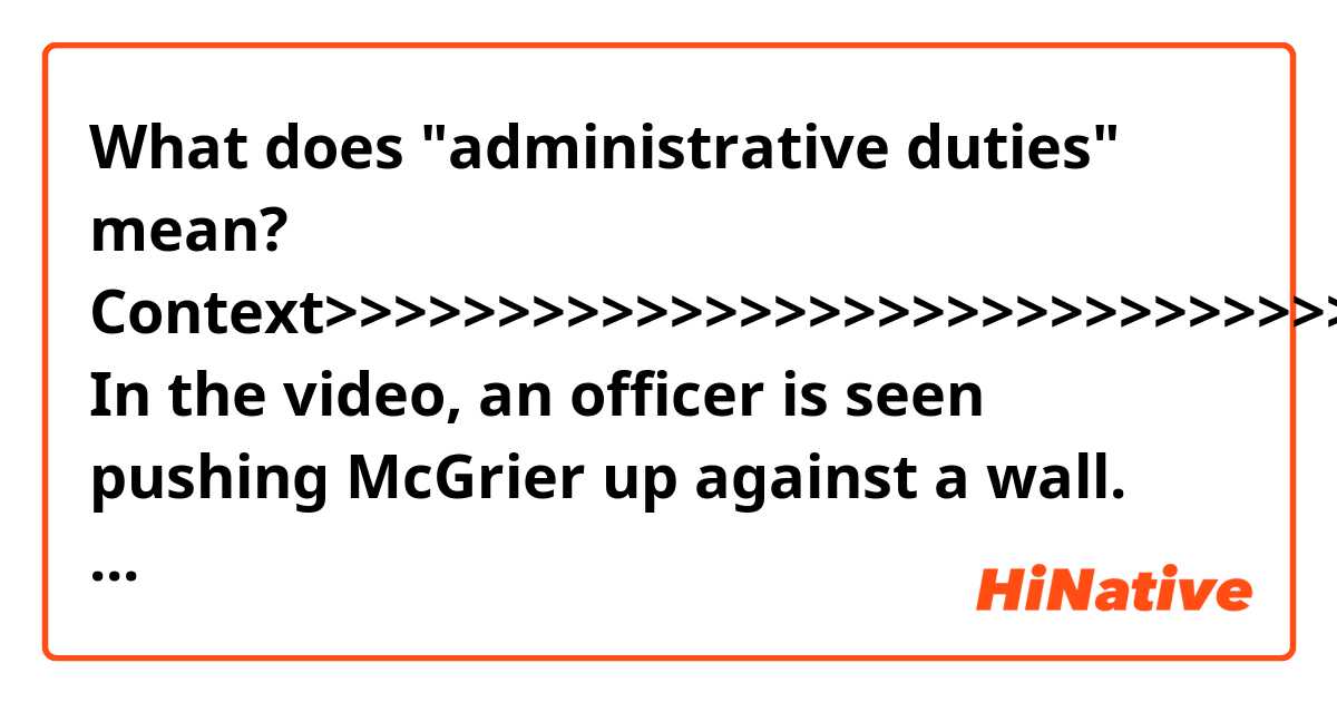 What does "administrative duties" mean?

Context>>>>>>>>>>>>>>>>>>>>>>>>>>>>>>
In the video, an officer is seen pushing McGrier up against a wall. McGrier appears to push the officer’s hand away. The officer then repeatedly punches McGrier, who does not appear to strike back.

The punches continue until McGrier lands onto rowhouse steps before finally falling to the pavement. The officer then pins McGrier down. A second officer is present but does not appear to partake in the beating. 

The video was recorded by Dakas White, FOX 45 reported.

Interim police Commissioner Gary Tuggle issued a statement saying the department would review footage from body cameras worn by police. The second officer has been reassigned to administrative duties pending the outcome of the investigation, police said.