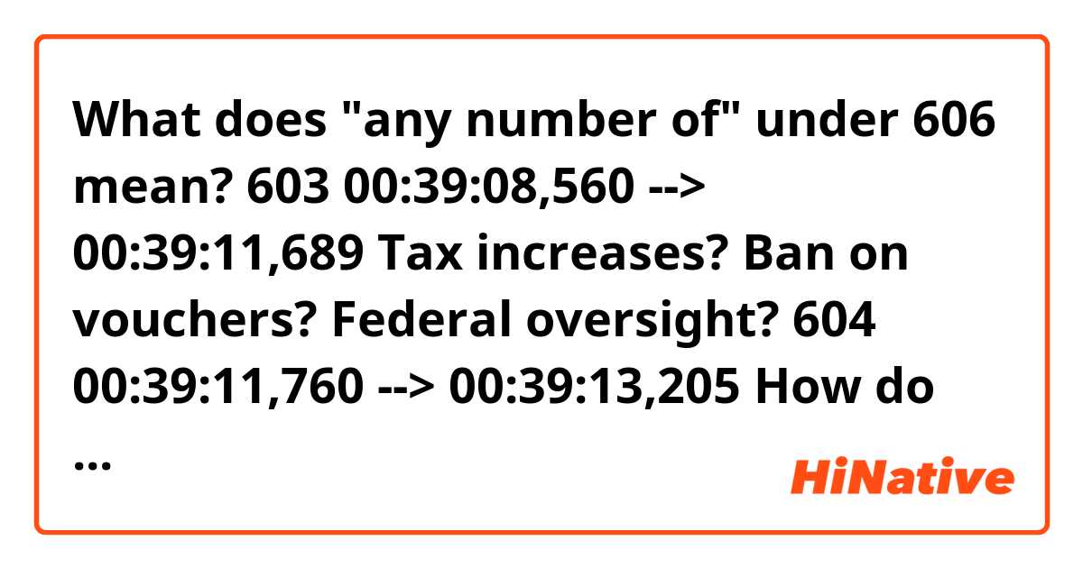 What does "any number of" under 606 mean?

603
00:39:08,560 --> 00:39:11,689
Tax increases? Ban on vouchers?
Federal oversight?

604
00:39:11,760 --> 00:39:13,205
How do you expect me to get
that through a committee?

605
00:39:13,280 --> 00:39:14,930
When Linda told me to
write it, she promised...

606
00:39:15,040 --> 00:39:16,644
I'm sure she said
any number of things.

607
00:39:16,760 --> 00:39:18,444
Forget what they
promised you, Donald.
