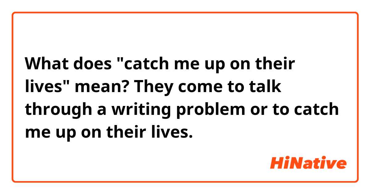 What does "catch me up on their lives" mean?

They come to talk through a writing problem or to catch me up on their lives.