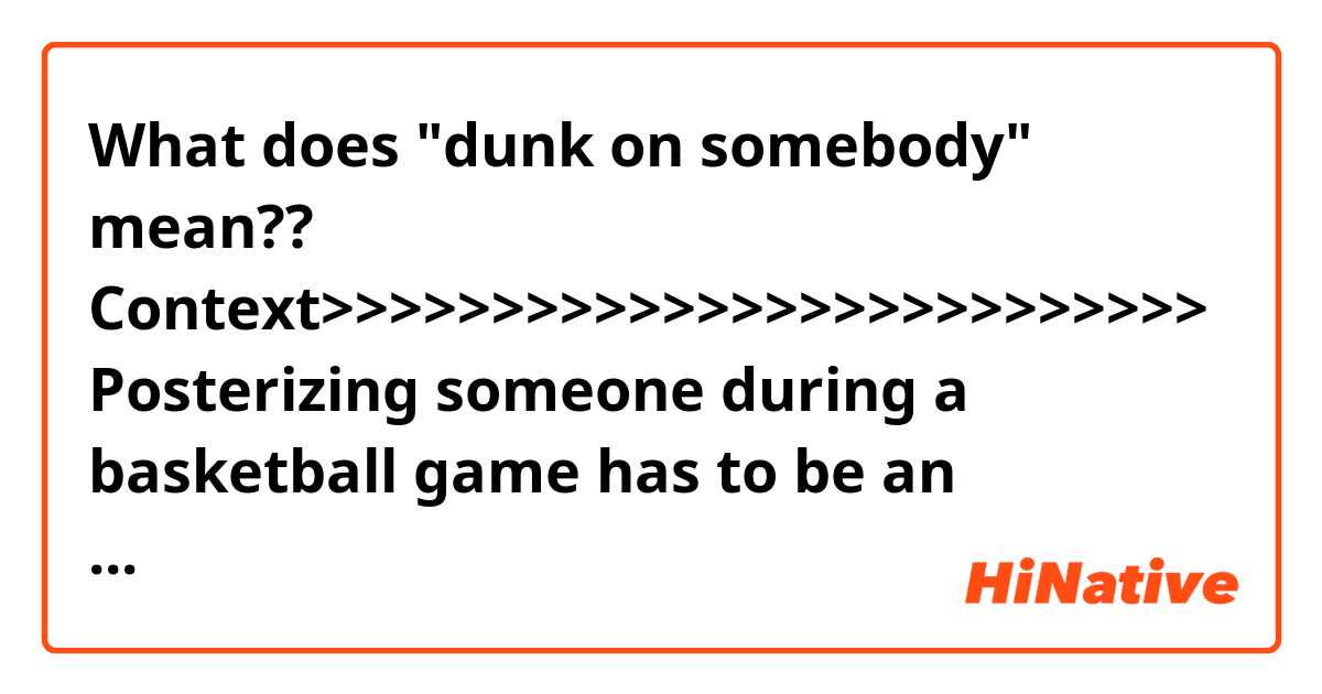 What does "dunk on somebody" mean??

Context>>>>>>>>>>>>>>>>>>>>>>>>>> 
Posterizing someone during a basketball game has to be an amazing achievement, at any level of play. But posterizing a 7-foot-6 superstar at the Olympics? Well, that's an achievement worth a whole lot -- $1 million, to be precise. 

A certain former NBA star and Olympian -- let's call him Kevin Garnett -- revealed this week that Team USA placed a "bounty" on the head of Yao Ming during the 2000 Olympic Games in Sydney, Australia. If any American player could dunk over the Chinese big man, they'd collect the reward.
Unfortunately, nobody was able to do it, though not for a lack of effort. 

"People didn't know, we had a bounty out on Yao Ming," said Garnett in an interview with Yahoo! Sports. "The whole USA team had a bet. We had a million dollar bet on who was going to be the first person to dunk on Yao Ming. None of us did. We all tried to dunk on Yao, but he would block it or we would miss."